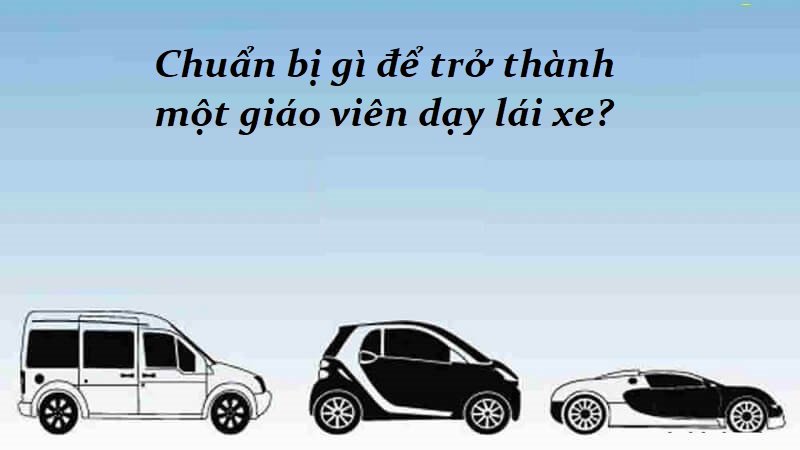 Cần chuẩn bị những gì để trở thành người giáo viên dạy lái xe ô tô?