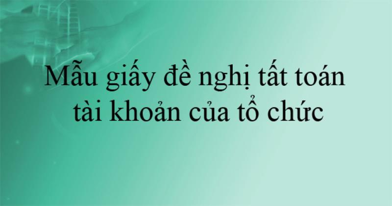 Tìm hiểu mẫu giấy đề nghị tất toán tài khoản của tổ chức