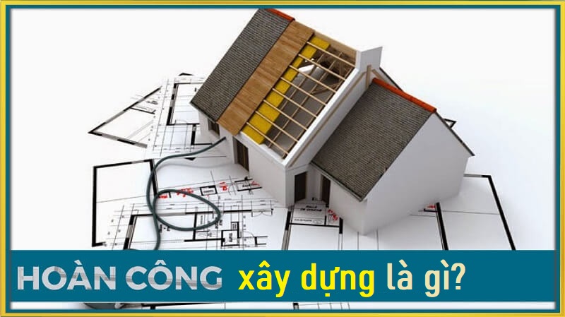 Tìm hiểu khái niệm về hoàn công xây dựng