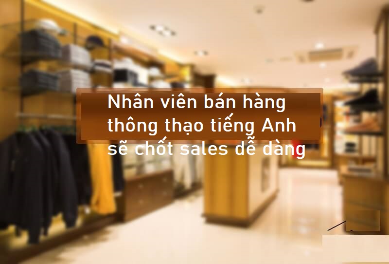 Nhân viên bán hàng biết sử dụng tiếng Anh thông thạo sẽ chốt sales hiệu quả, dễ dàng
