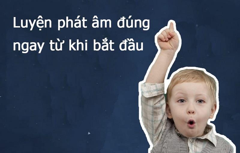 Luyện phát âm đúng ngay từ khi bắt đầu.